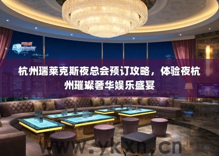 杭州瑞莱克斯夜总会预订攻略，体验夜杭州璀璨奢华娱乐盛宴