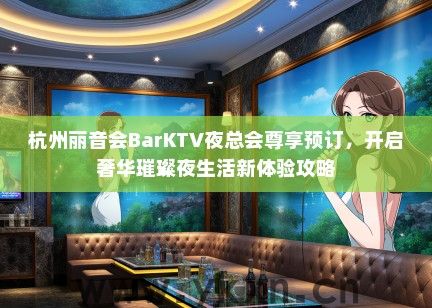 杭州丽音会BarKTV夜总会尊享预订，开启奢华璀璨夜生活新体验攻略