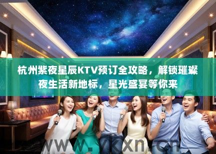 杭州紫夜星辰KTV预订全攻略，解锁璀璨夜生活新地标，星光盛宴等你来