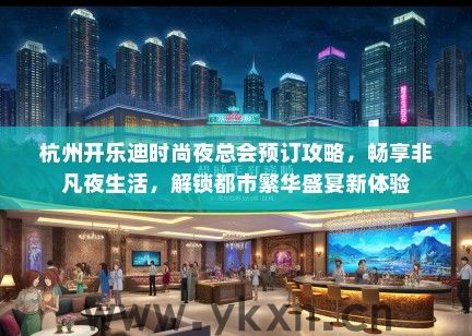杭州开乐迪时尚夜总会预订攻略，畅享非凡夜生活，解锁都市繁华盛宴新体验