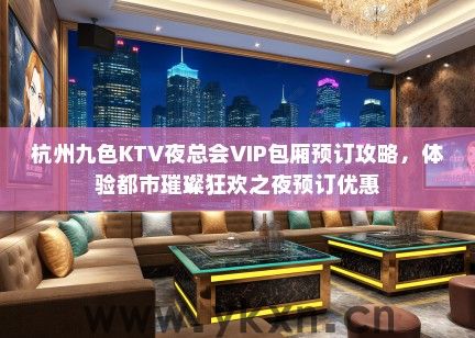 杭州九色KTV夜总会VIP包厢预订攻略，体验都市璀璨狂欢之夜预订优惠