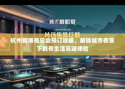 杭州新博夜总会预订攻略，解锁城市夜景下的夜生活高端体验