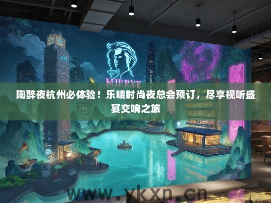 陶醉夜杭州必体验！乐唛时尚夜总会预订，尽享视听盛宴交响之旅