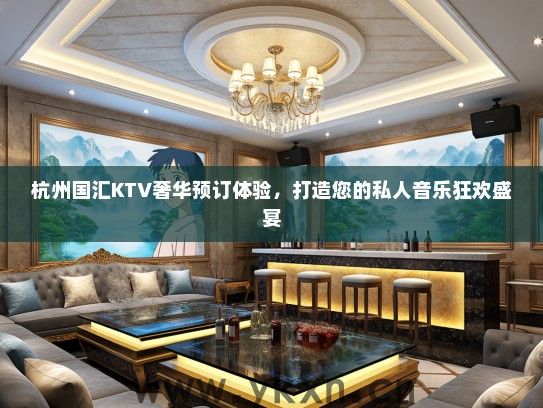 杭州国汇KTV奢华预订体验，打造您的私人音乐狂欢盛宴