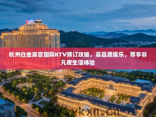 杭州白金瀚宫国际KTV预订攻略，高品质娱乐，尊享非凡夜生活体验