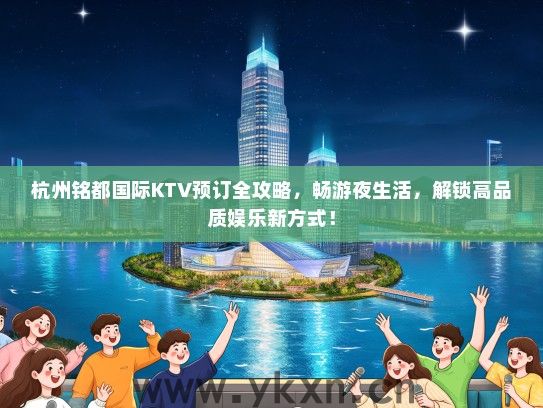 杭州铭都国际KTV预订全攻略，畅游夜生活，解锁高品质娱乐新方式！