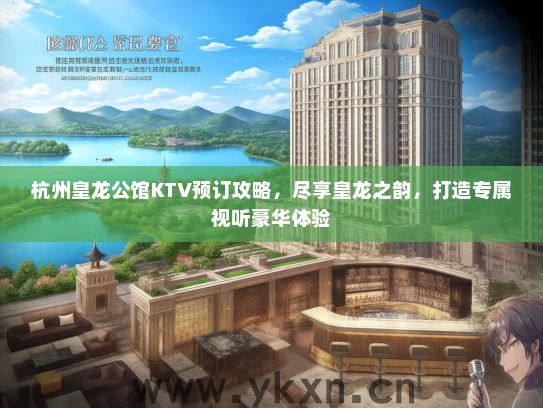 杭州皇龙公馆KTV预订攻略，尽享皇龙之韵，打造专属视听豪华体验