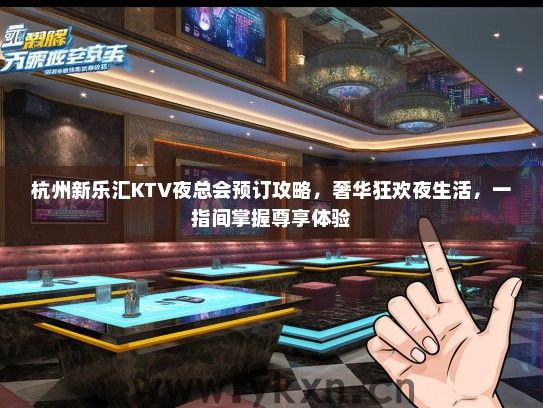 杭州新乐汇KTV夜总会预订攻略，奢华狂欢夜生活，一指间掌握尊享体验