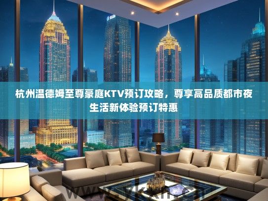 杭州温德姆至尊豪庭KTV预订攻略，尊享高品质都市夜生活新体验预订特惠
