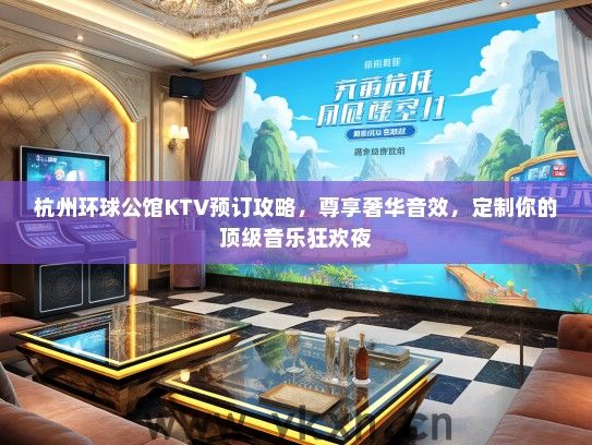 杭州环球公馆KTV预订攻略，尊享奢华音效，定制你的顶级音乐狂欢夜