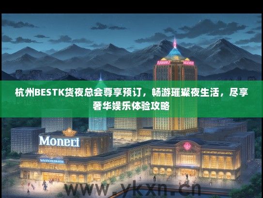 杭州BESTK货夜总会尊享预订，畅游璀璨夜生活，尽享奢华娱乐体验攻略