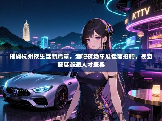 璀璨杭州夜生活新篇章,酒吧夜场车展佳丽招聘,视觉盛宴邂逅人才盛典 璀璨杭州夜生活新篇章,酒吧夜场车展佳丽招聘,视觉盛宴邂逅人才盛典